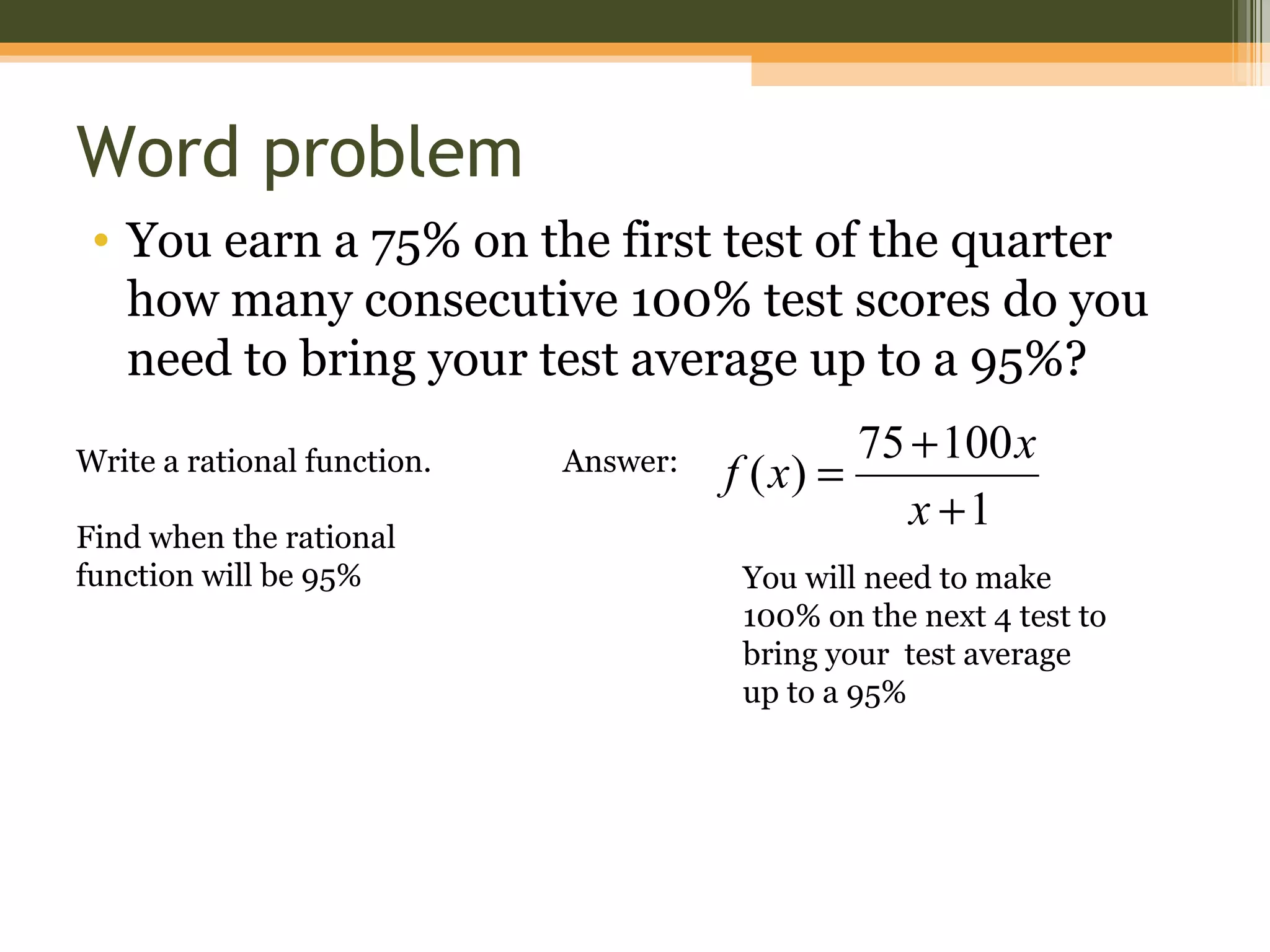 Word problem
 • You earn a 75% on the first test of the quarter
   how many consecutive 100% test scores do you
   need to bring your test average up to a 95%?
                                                75 + 100 x
Write a rational function.   Answer:   f ( x) =
                                                   x +1
Find when the rational
function will be 95%                    You will need to make
                                        100% on the next 4 test to
                                        bring your test average
                                        up to a 95%
 