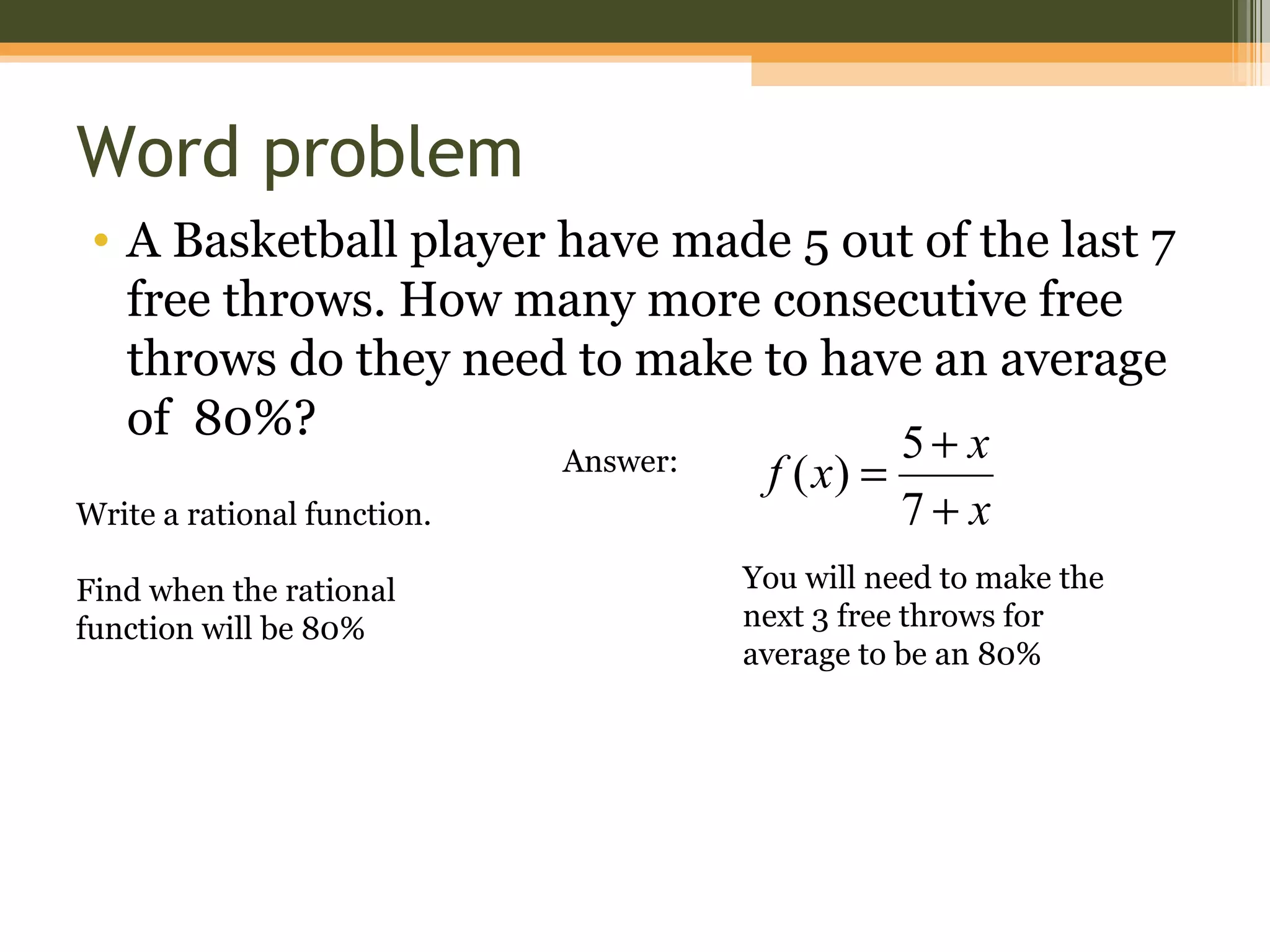 Word problem
• A Basketball player have made 5 out of the last 7
   free throws. How many more consecutive free
   throws do they need to make to have an average
   of 80%?                                  5+ x
                           Answer: f ( x) =
Write a rational function.                  7+ x
Find when the rational        You will need to make the
function will be 80%          next 3 free throws for
                              average to be an 80%
 