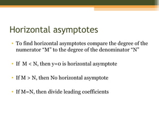 Horizontal asymptotes
• To find horizontal asymptotes compare the degree of the
  numerator “M” to the degree of the denominator “N”

• If M < N, then y=0 is horizontal asymptote

• If M > N, then No horizontal asymptote

• If M=N, then divide leading coefficients
 
