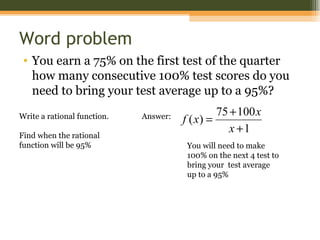 Word problem
 • You earn a 75% on the first test of the quarter
   how many consecutive 100% test scores do you
   need to bring your test average up to a 95%?
                                                75 + 100 x
Write a rational function.   Answer:   f ( x) =
                                                   x +1
Find when the rational
function will be 95%                    You will need to make
                                        100% on the next 4 test to
                                        bring your test average
                                        up to a 95%
 