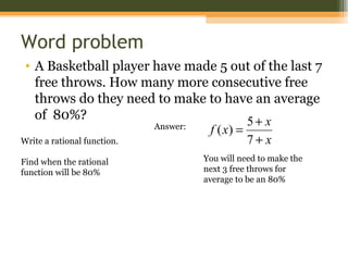 Word problem
• A Basketball player have made 5 out of the last 7
   free throws. How many more consecutive free
   throws do they need to make to have an average
   of 80%?                                  5+ x
                           Answer: f ( x) =
Write a rational function.                  7+ x
Find when the rational        You will need to make the
function will be 80%          next 3 free throws for
                              average to be an 80%
 