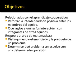 Relacionados con el aprendizaje cooperativo:
 Reforzar la interdependecia positiva entre los
miembros del equipo.
 Que las/los alumnas/os interactúen con
integrantes de otros equipos.
Respecto al área de matemáticas:
 Distinguir entre el enunciado y la pregunta de
un problema.
 Determinar qué problema se resuelve con
una determinada operación.
 