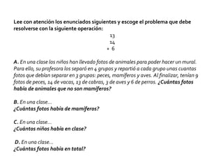 Lee con atención los enunciados siguientes y escoge el problema que debe
resolverse con la siguiente operación:
13
14
+ 6
A. En una clase los niños han llevado fotos de animales para poder hacer un mural.
Para ello, su profesora los separó en 4 grupos y repartió a cada grupo unas cuantas
fotos que debían separar en 3 grupos: peces, mamíferos y aves. Al finalizar, tenían 9
fotos de peces, 14 de vacas, 13 de cabras, 3 de aves y 6 de perros. ¿Cuántas fotos
había de animales que no son mamíferos?
B. En una clase…
¿Cuántas fotos había de mamíferos?
C. En una clase…
¿Cuántos niños había en clase?
D. En una clase…
¿Cuántas fotos había en total?
 