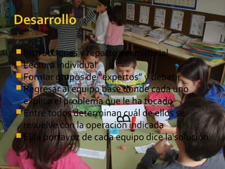  Instrucciones y reparto del material
 Lectura individual
 Formar grupos de “expertos” y debatir
 Regresar al equipo base donde cada uno
explica el problema que le ha tocado
 Entre todos determinan cuál de ellos se
resuelve con la operación indicada
 El/la portavoz de cada equipo dice la solución
 