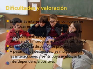  Están más interesados por ver con quien les
va a tocar en el grupo de “expertos”
 Uno de los grupos rápidamente se pone de
acuerdo mientras que los otros siguen
debatiendo (improvisar actividad alternativa)
 En un grupo la discusión se prolonga…
 A pesar de los desajustes, se multiplicaron
las interacciones y contribuyó a reforzar la
interdependencia positiva.
 