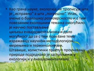 • Као грана науке, екологија не прописује шта 
је „исправно“ а шта „погрешно“. Ипак, 
учење о биолошкој разноврсности и с тим 
повезаним еколошким темама омогућило 
је научно постављање 
циљева енвајорментализма и дало 
могућност да се с тим повезане теме 
изражавају научном методологијом, 
мерењима и терминологијом. 
Штавише, холистички приступ проучавању 
природе подједнако је заступљен и у 
екологији и у енвајорментализму. 
 