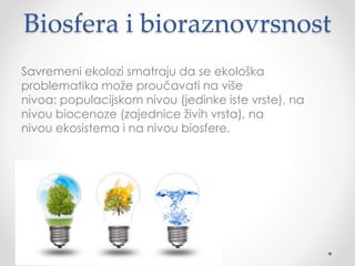 Biosfera i bioraznovrsnost 
Savremeni ekolozi smatraju da se ekološka 
problematika može proučavati na više 
nivoa: populacijskom nivou (jedinke iste vrste), na 
nivou biocenoze (zajednice živih vrsta), na 
nivou ekosistema i na nivou biosfere. 
 
