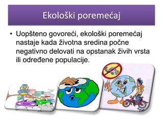 Ekološki poremećaj 
• Uopšteno govoreći, ekološki poremećaj 
nastaje kada životna sredina počne 
negativno delovati na opstanak živih vrsta 
ili određene populacije. 
 