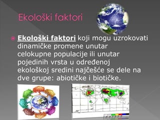  Ekološki faktori koji mogu uzrokovati 
dinamičke promene unutar 
celokupne populacije ili unutar 
pojedinih vrsta u određenoj 
ekološkoj sredini najčešće se dele na 
dve grupe: abiotičke i biotičke. 
 