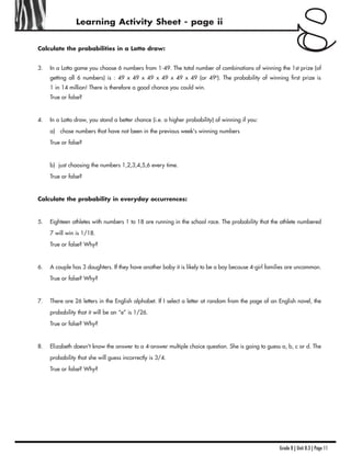Grade 8 | Unit 8.3 | Page 11
Learning Activity Sheet - page ii
Calculate the probabilities in a Lotto draw:
3. In a Lotto game you choose 6 numbers from 1-49. The total number of combinations of winning the 1st prize (of
getting all 6 numbers) is : 49 x 49 x 49 x 49 x 49 x 49 (or 496
). The probability of winning first prize is
1 in 14 million! There is therefore a good chance you could win.
True or false?
4. In a Lotto draw, you stand a better chance (i.e. a higher probability) of winning if you:
a) chose numbers that have not been in the previous week's winning numbers
True or false?
b) just choosing the numbers 1,2,3,4,5,6 every time.
True or false?
Calculate the probability in everyday occurrences:
5. Eighteen athletes with numbers 1 to 18 are running in the school race. The probability that the athlete numbered
7 will win is 1/18.
True or false? Why?
6. A couple has 3 daughters. If they have another baby it is likely to be a boy because 4-girl families are uncommon.
True or false? Why?
7. There are 26 letters in the English alphabet. If I select a letter at random from the page of an English novel, the
probability that it will be an “e” is 1/26.
True or false? Why?
8. Elizabeth doesn't know the answer to a 4-answer multiple choice question. She is going to guess a, b, c or d. The
probability that she will guess incorrectly is 3/4.
True or false? Why?
 