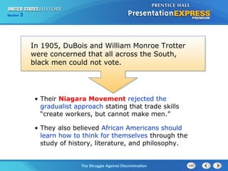 Section

3

In 1905, DuBois and William Monroe Trotter
were concerned that all across the South,
black men could not vote.

• Their Niagara Movement rejected the
gradualist approach stating that trade skills
“create workers, but cannot make men.”
• They also believed African Americans should
learn how to think for themselves through the
study of history, literature, and philosophy.

The Struggle Against Discrimination

 