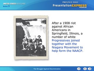 Section

3

After a 1908 riot
against African
Americans in
Springfield, Illinois, a
number of white
Progressives joined
together with the
Niagara Movement to
help form the NAACP.

The Struggle Against Discrimination

 