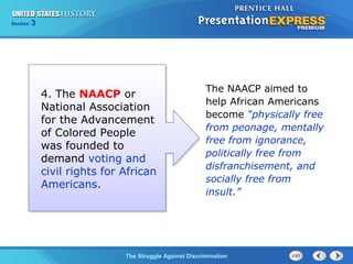Section

3

4. The NAACP or
National Association
for the Advancement
of Colored People
was founded to
demand voting and
civil rights for African
Americans.

The NAACP aimed to
help African Americans
become “physically free
from peonage, mentally
free from ignorance,
politically free from
disfranchisement, and
socially free from
insult.”

The Struggle Against Discrimination

 