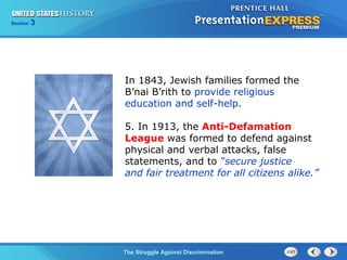 Section

3

In 1843, Jewish families formed the
B’nai B’rith to provide religious
education and self-help.
5. In 1913, the Anti-Defamation
League was formed to defend against
physical and verbal attacks, false
statements, and to “secure justice
and fair treatment for all citizens alike.”

The Struggle Against Discrimination

 