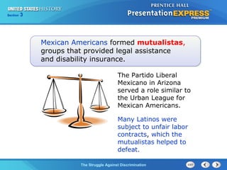 Section

3

Mexican Americans formed mutualistas,
groups that provided legal assistance
and disability insurance.
The Partido Liberal
Mexicano in Arizona
served a role similar to
the Urban League for
Mexican Americans.
Many Latinos were
subject to unfair labor
contracts, which the
mutualistas helped to
defeat.
The Struggle Against Discrimination

 