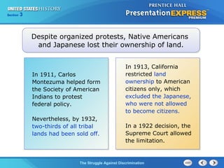 Section

3

Despite organized protests, Native Americans
and Japanese lost their ownership of land.

In 1911, Carlos
Montezuma helped form
the Society of American
Indians to protest
federal policy.
Nevertheless, by 1932,
two-thirds of all tribal
lands had been sold off.

In 1913, California
restricted land
ownership to American
citizens only, which
excluded the Japanese,
who were not allowed
to become citizens.
In a 1922 decision, the
Supreme Court allowed
the limitation.

The Struggle Against Discrimination

 
