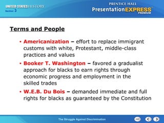 Section

3

Terms and People
•

Americanization – effort to replace immigrant
customs with white, Protestant, middle-class
practices and values

•

Booker T. Washington – favored a gradualist
approach for blacks to earn rights through
economic progress and employment in the
skilled trades

•

W.E.B. Du Bois – demanded immediate and full
rights for blacks as guaranteed by the Constitution

The Struggle Against Discrimination

 