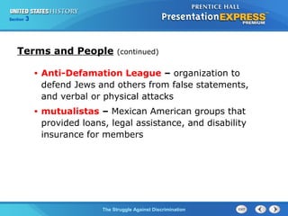Section

3

Terms and People

(continued)

•

Anti-Defamation League – organization to
defend Jews and others from false statements,
and verbal or physical attacks

•

mutualistas – Mexican American groups that
provided loans, legal assistance, and disability
insurance for members

The Struggle Against Discrimination

 