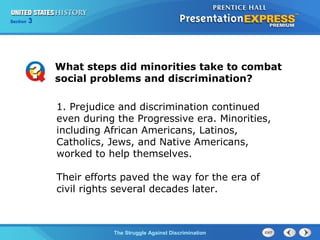 Section

3

What steps did minorities take to combat
social problems and discrimination?
1. Prejudice and discrimination continued
even during the Progressive era. Minorities,
including African Americans, Latinos,
Catholics, Jews, and Native Americans,
worked to help themselves.
Their efforts paved the way for the era of
civil rights several decades later.

The Struggle Against Discrimination

 