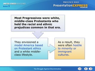Section

3

Most Progressives were white,
middle-class Protestants who
held the racial and ethnic
prejudices common in that era.

They envisioned a
model America based
on Protestant ethics
and a white middleclass lifestyle.

As a result, they
were often hostile
to minority or
immigrant
cultures.

The Struggle Against Discrimination

 