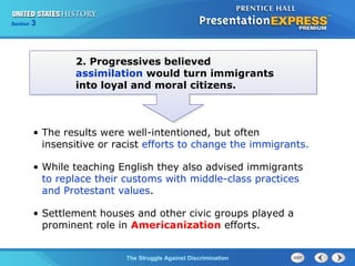 Section

3

2. Progressives believed
assimilation would turn immigrants
into loyal and moral citizens.

• The results were well-intentioned, but often
insensitive or racist efforts to change the immigrants.
• While teaching English they also advised immigrants
to replace their customs with middle-class practices
and Protestant values.
• Settlement houses and other civic groups played a
prominent role in Americanization efforts.
The Struggle Against Discrimination

 