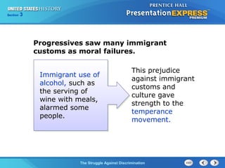 Section

3

Progressives saw many immigrant
customs as moral failures.
Immigrant use of
alcohol, such as
the serving of
wine with meals,
alarmed some
people.

This prejudice
against immigrant
customs and
culture gave
strength to the
temperance
movement.

The Struggle Against Discrimination

 