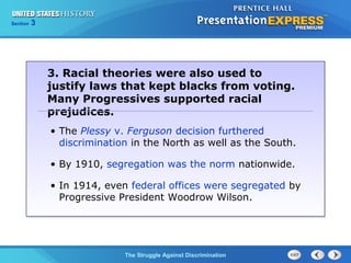 Section

3

3. Racial theories were also used to
justify laws that kept blacks from voting.
Many Progressives supported racial
prejudices.
• The Plessy v. Ferguson decision furthered
discrimination in the North as well as the South.
• By 1910, segregation was the norm nationwide.
• In 1914, even federal offices were segregated by
Progressive President Woodrow Wilson.

The Struggle Against Discrimination

 