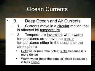 Ocean Currents
•   B.          Deep Ocean and Air Currents
    –       1. Currents move in a circular motion that
            is affected by temperature
    –       2. Temperature inversion: when warm
            temperatures are above the cooler
            temperatures either in the oceans or the
            atmosphere
        •     Cold water (near the poles) sinks because it is
              more dense
        •     Warm water (near the equator) rises because it
              is less dense
 