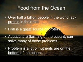 Food from the Ocean
• Over half a billion people in the world lack
  protein in their diet.
• Fish is a great source of protein.

• Aquaculture (farming of the ocean), can
  solve many of those problems.
• Problem is a lot of nutrients are on the
  bottom of the ocean.
 