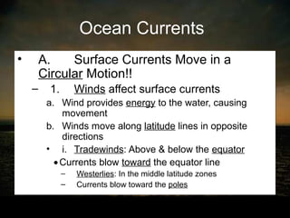 Ocean Currents
•   A.    Surface Currents Move in a
    Circular Motion!!
    –   1.       Winds affect surface currents
        a. Wind provides energy to the water, causing
           movement
        b. Winds move along latitude lines in opposite
           directions
        • i. Tradewinds: Above & below the equator
         • Currents blow toward the equator line
             –   Westerlies: In the middle latitude zones
             –   Currents blow toward the poles
 