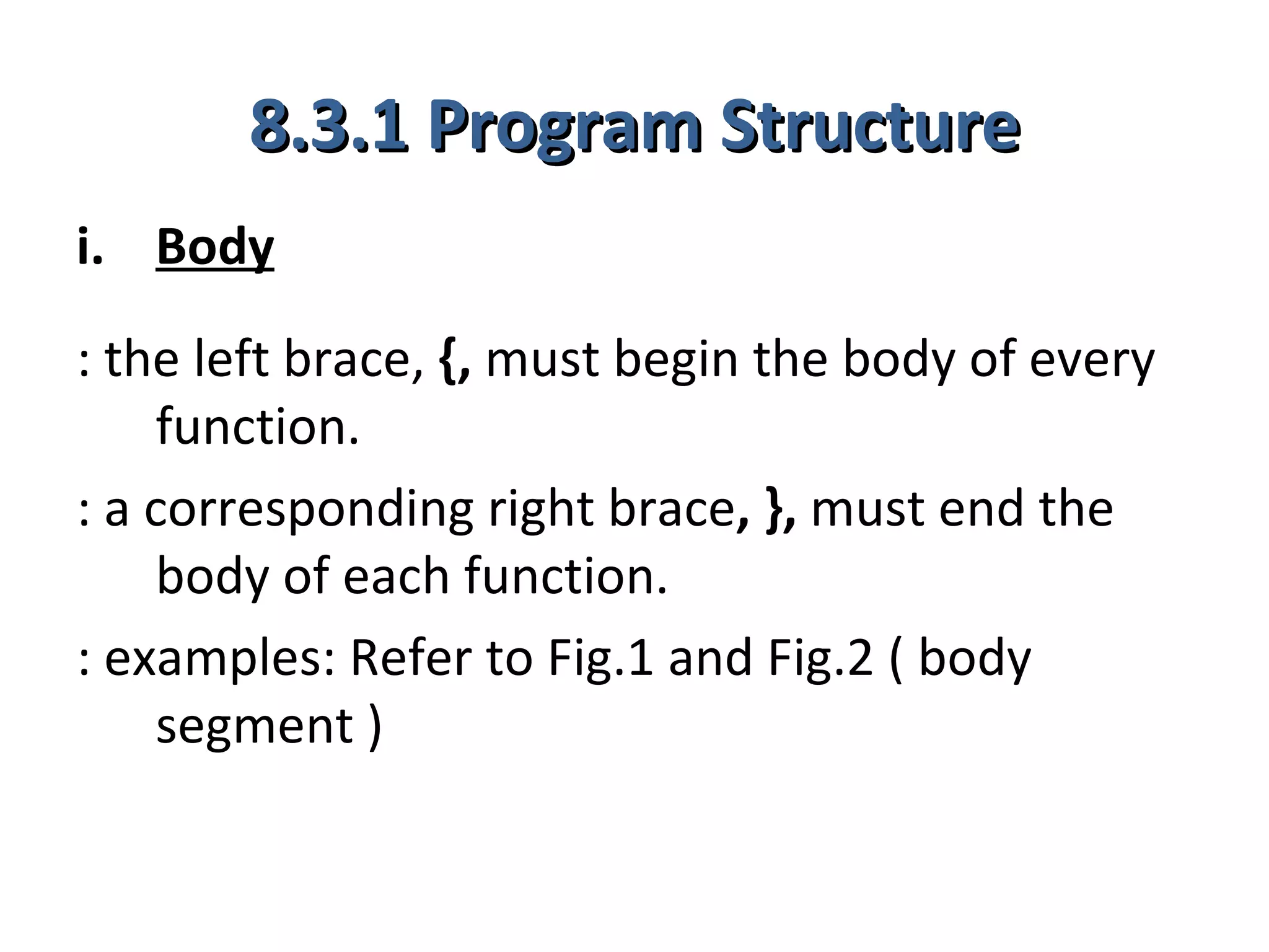 8.3.1 Program Structure
i. Body
: the left brace, {, must begin the body of every
    function.
: a corresponding right brace, }, must end the
    body of each function.
: examples: Refer to Fig.1 and Fig.2 ( body
    segment )
 