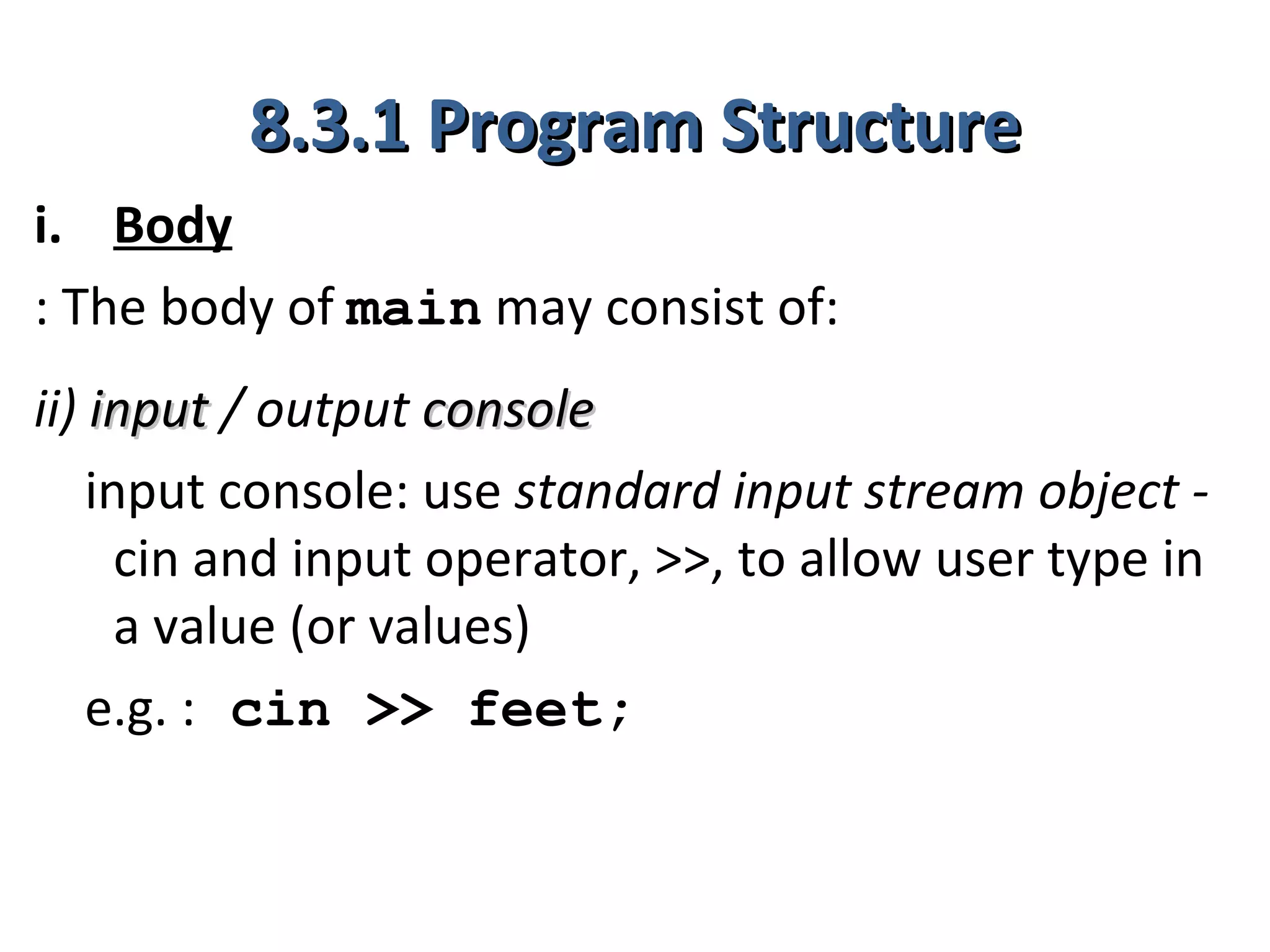 8.3.1 Program Structure
i. Body
: The body of main may consist of:
ii) input / output console
    input console: use standard input stream object -
      cin and input operator, >>, to allow user type in
      a value (or values)
    e.g. : cin >> feet;
 