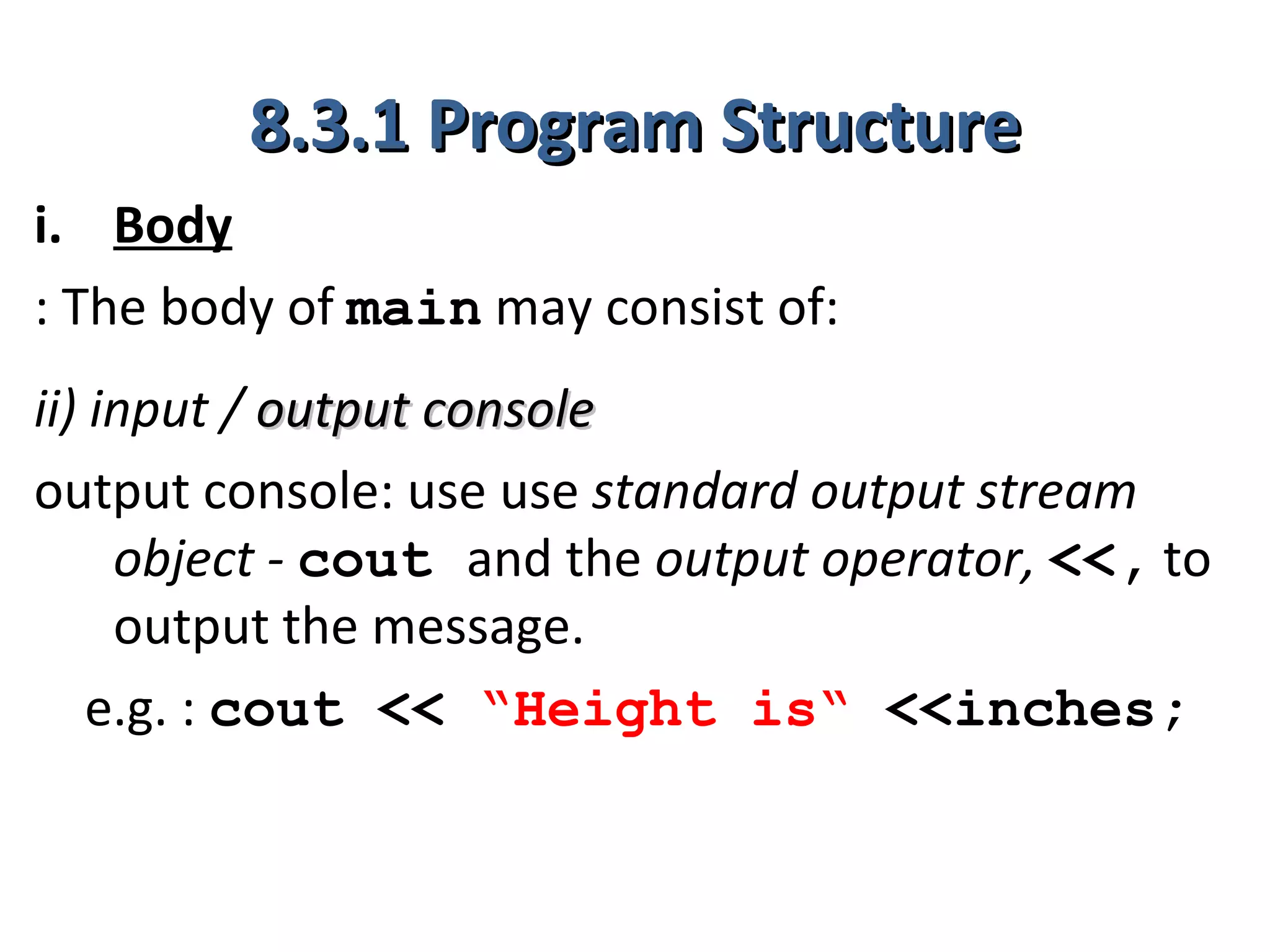 8.3.1 Program Structure
i. Body
: The body of main may consist of:
ii) input / output console
output console: use use standard output stream
     object - cout and the output operator, <<, to
     output the message.
    e.g. : cout << “Height is“ <<inches;
 