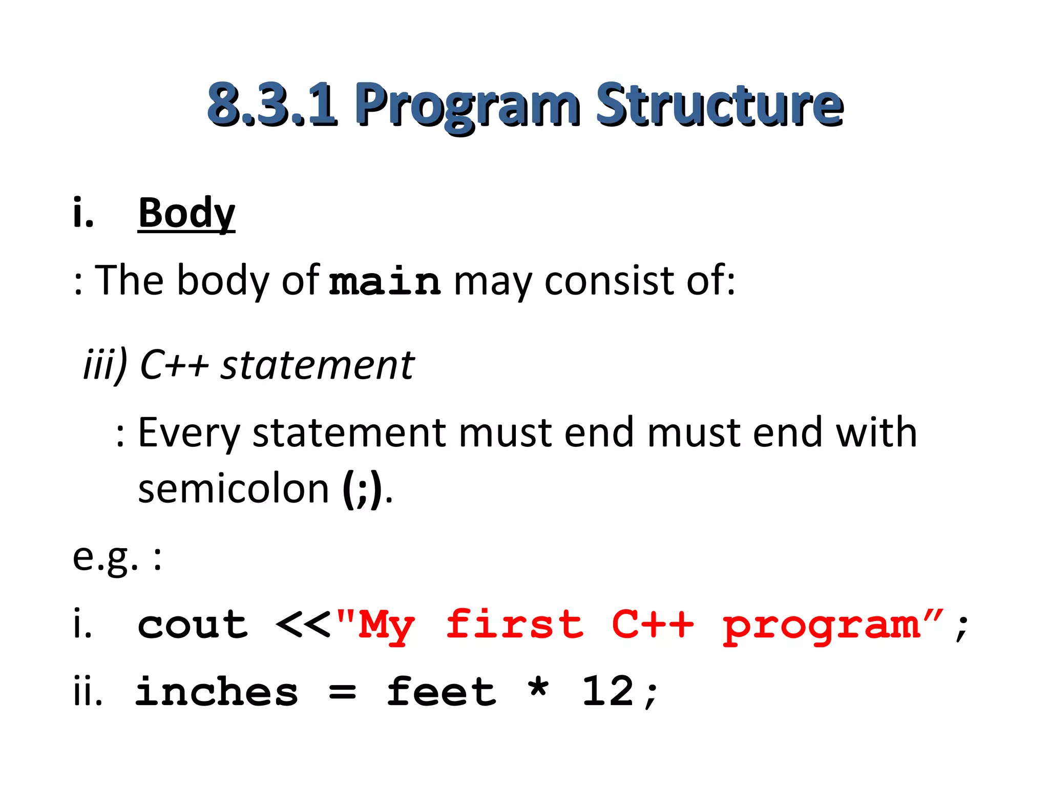 8.3.1 Program Structure
i. Body
: The body of main may consist of:
 iii) C++ statement
    : Every statement must end must end with
      semicolon (;).
e.g. :
i. cout <<"My first C++ program”;
ii. inches = feet * 12;
 