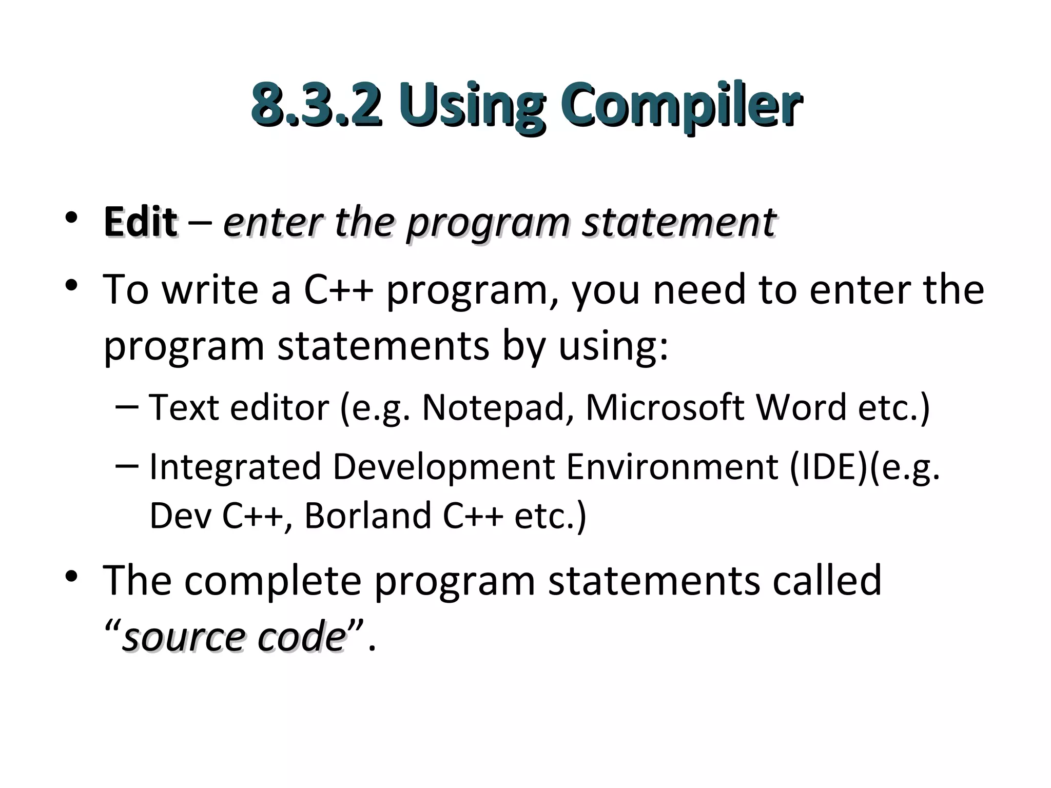 8.3.2 Using Compiler
• Edit – enter the program statement
• To write a C++ program, you need to enter the
  program statements by using:
  – Text editor (e.g. Notepad, Microsoft Word etc.)
  – Integrated Development Environment (IDE)(e.g.
    Dev C++, Borland C++ etc.)
• The complete program statements called
  “source code”.
          code
 