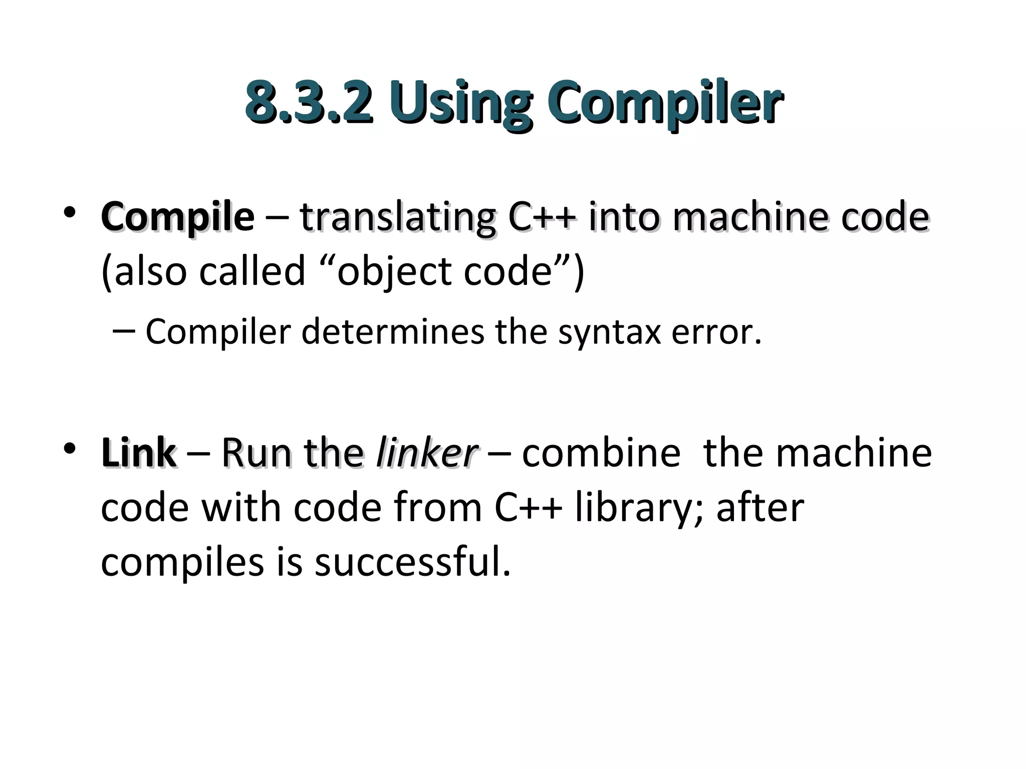 8.3.2 Using Compiler
• Compile – translating C++ into machine code
  Compil
  (also called “object code”)
  – Compiler determines the syntax error.


• Link – Run the linker – combine the machine
  code with code from C++ library; after
  compiles is successful.
 