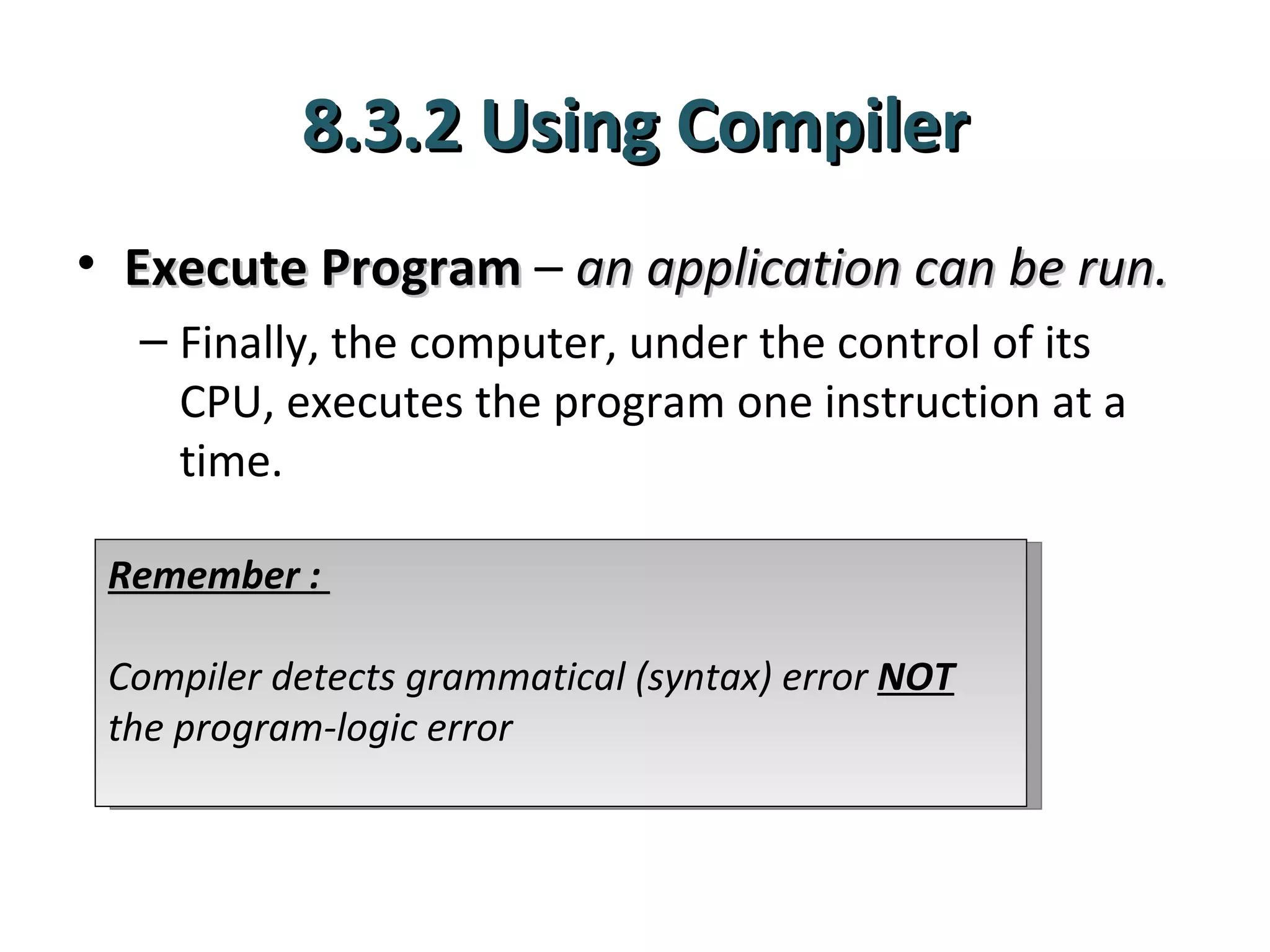 8.3.2 Using Compiler
• Execute Program – an application can be run.
  – Finally, the computer, under the control of its
    CPU, executes the program one instruction at a
    time.

 Remember :

 Compiler detects grammatical (syntax) error NOT
 the program-logic error
 