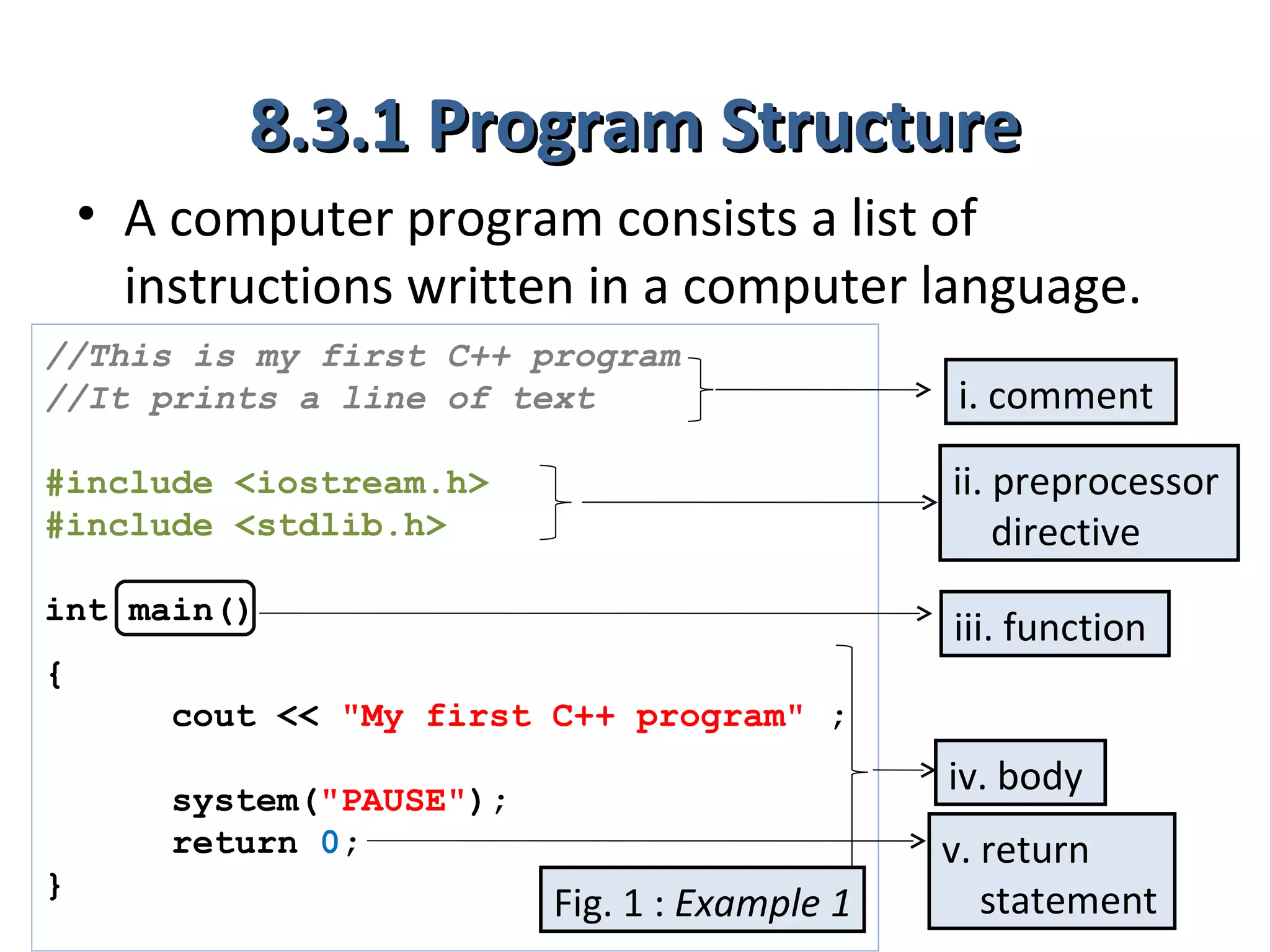 8.3.1 Program Structure
    • A computer program consists a list of
      instructions written in a computer language.
//This is my first C++ program
//It prints a line of text                      i. comment
#include <iostream.h>                           ii. preprocessor
#include <stdlib.h>                                 directive
int main()
                                                iii. function
{
        cout << "My first C++ program" ;
                                                iv. body
        system("PAUSE");
        return 0;                               v. return
}
                           Fig. 1 : Example 1      statement
 