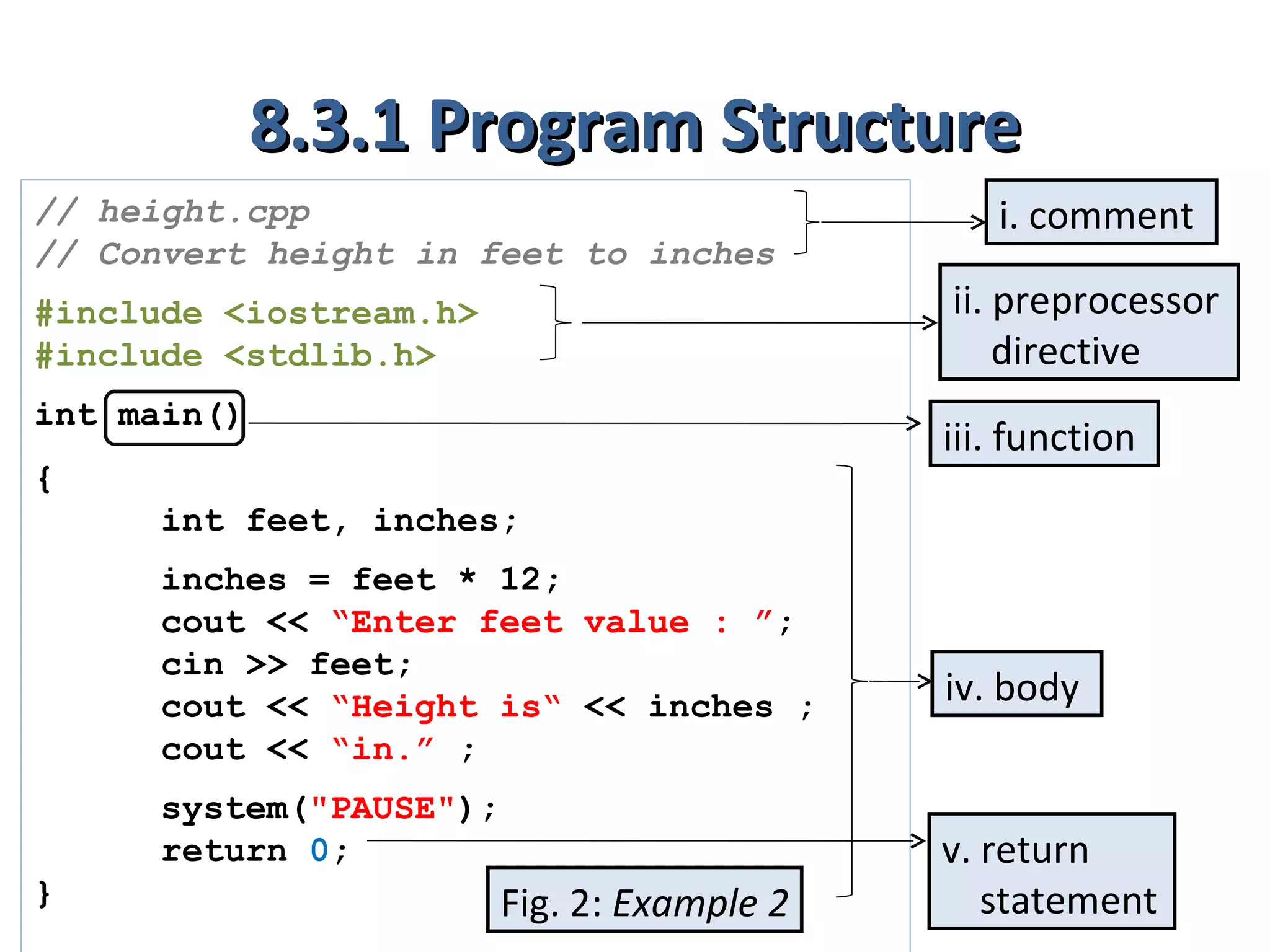 8.3.1 Program Structure
// height.cpp                                  i. comment
// Convert height in feet to inches
#include <iostream.h>                       ii. preprocessor
#include <stdlib.h>                             directive
int main()
                                            iii. function
{
     int feet, inches;
     inches = feet * 12;
     cout << “Enter feet value : ”;
     cin >> feet;
     cout << “Height is“ << inches ;        iv. body
     cout << “in.” ;
     system("PAUSE");
     return 0;                              v. return
}                       Fig. 2: Example 2      statement
 