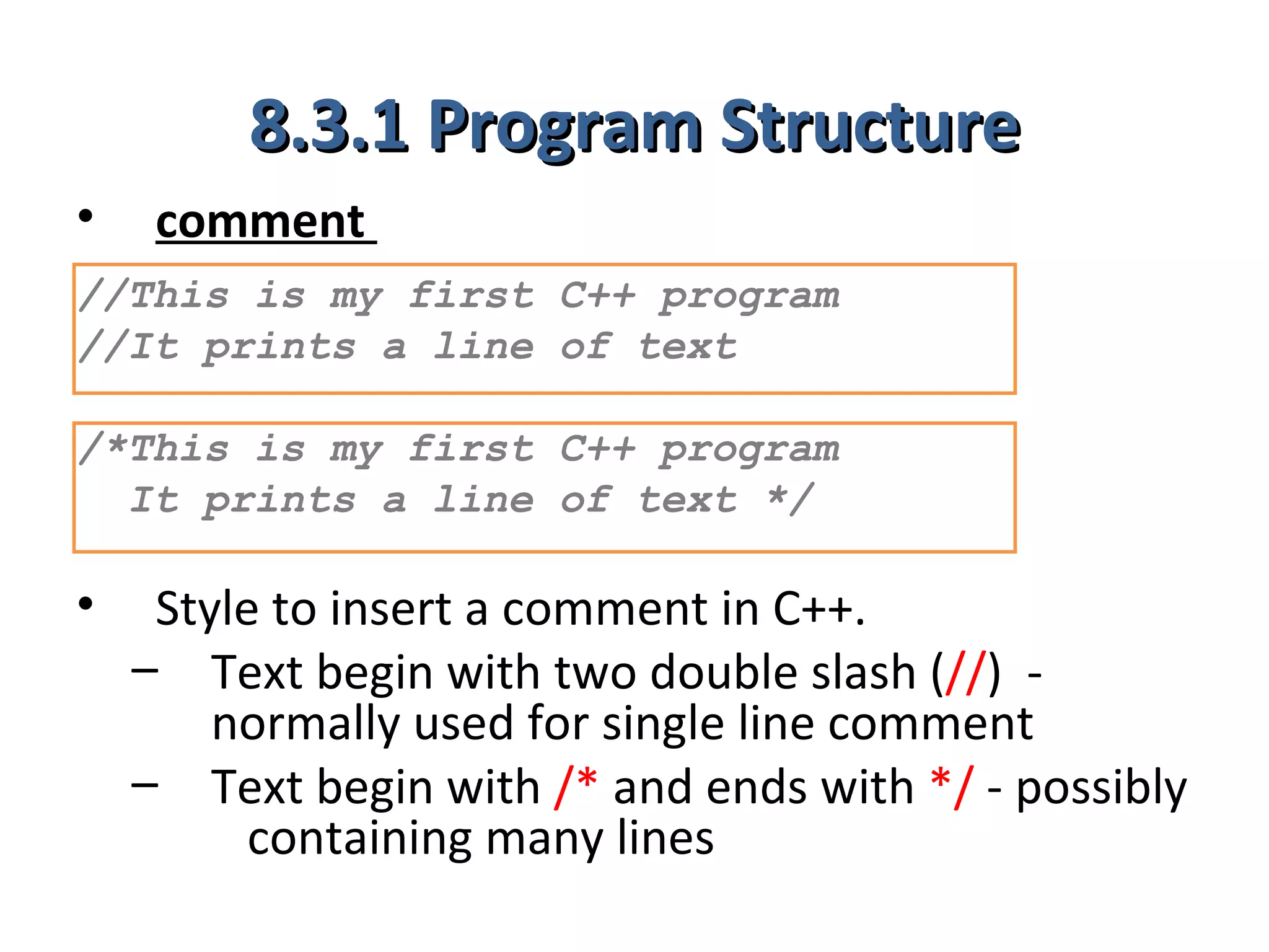8.3.1 Program Structure
•    comment
//This is my first C++ program
//It prints a line of text

/*This is my first C++ program
  It prints a line of text */

•    Style to insert a comment in C++.
    – Text begin with two double slash (//) -
        normally used for single line comment
    – Text begin with /* and ends with */ - possibly
          containing many lines
 