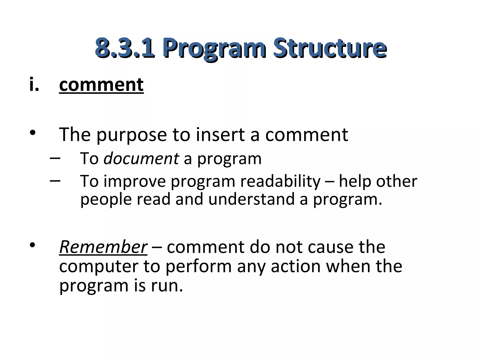8.3.1 Program Structure
i. comment

•   The purpose to insert a comment
    –   To document a program
    –   To improve program readability – help other
        people read and understand a program.

•   Remember – comment do not cause the
    computer to perform any action when the
    program is run.
 