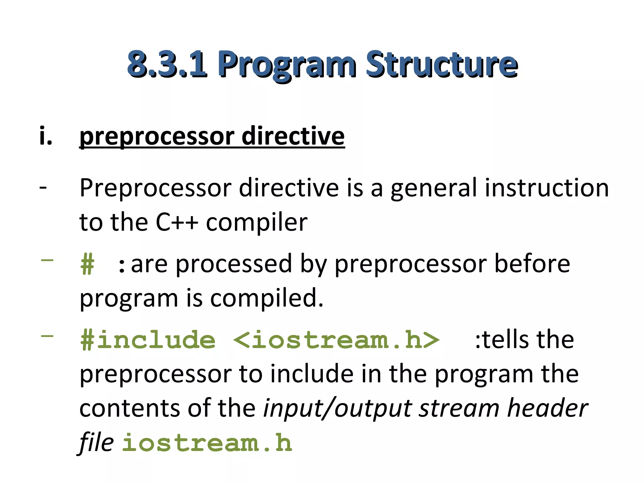 8.3.1 Program Structure
i. preprocessor directive
- Preprocessor directive is a general instruction
  to the C++ compiler
- # :are processed by preprocessor before
  program is compiled.
- #include <iostream.h> :tells the
  preprocessor to include in the program the
  contents of the input/output stream header
  file iostream.h
 