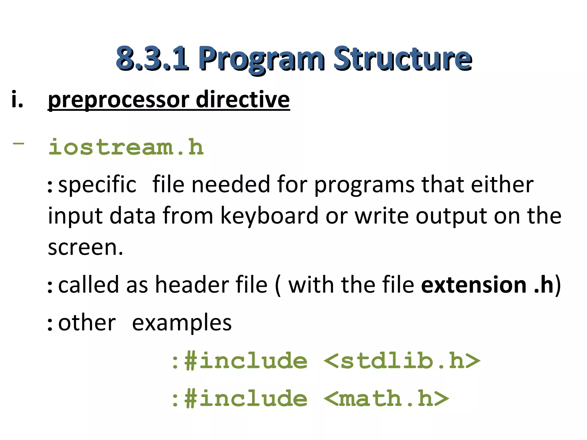 8.3.1 Program Structure
i. preprocessor directive
- iostream.h
  :specific file needed for programs that either
  input data from keyboard or write output on the
  screen.
  :called as header file ( with the file extension .h)
  :other examples
              :#include <stdlib.h>
              :#include <math.h>
 