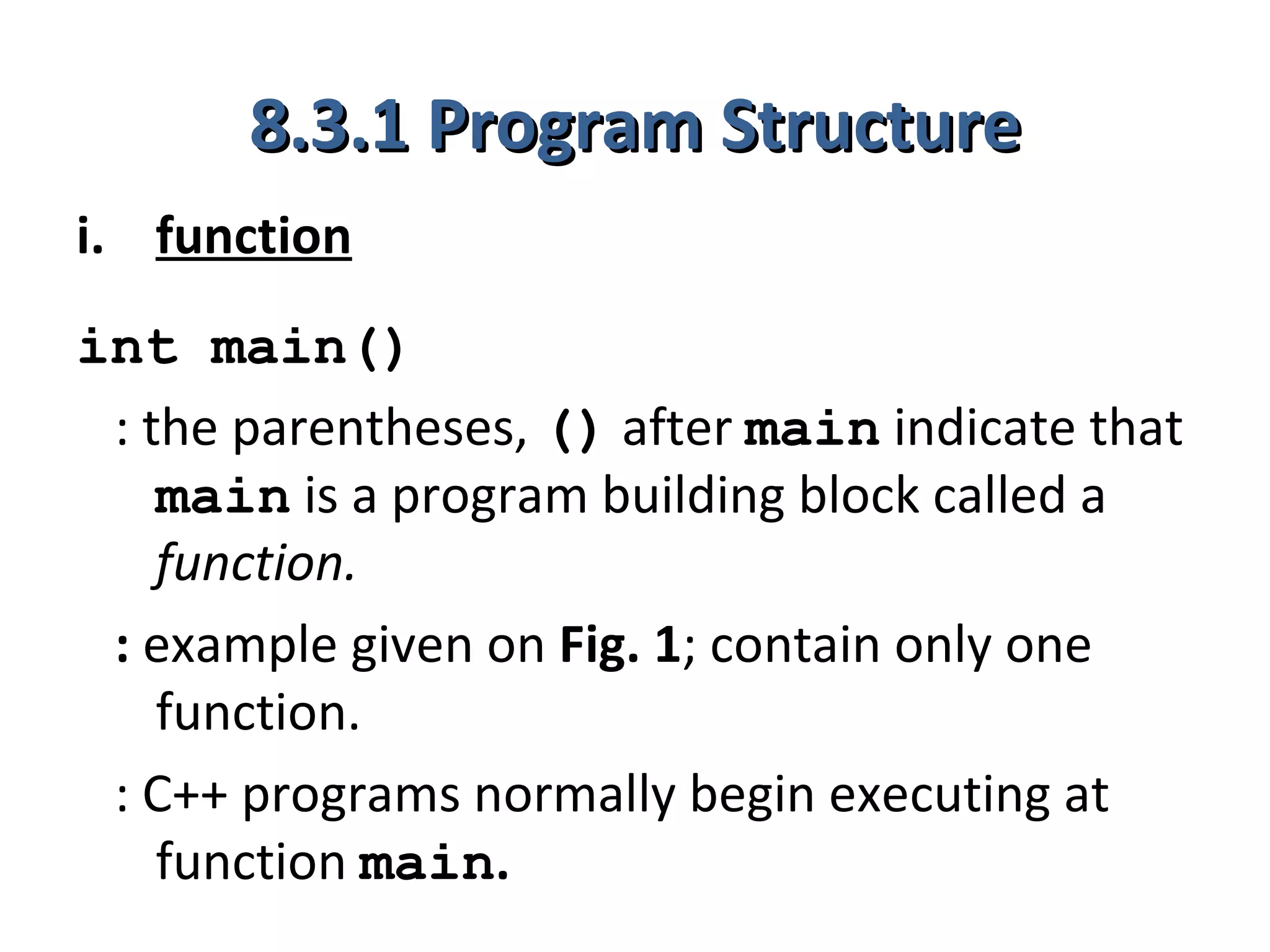 8.3.1 Program Structure
i. function
int main()
 : the parentheses, () after main indicate that
    main is a program building block called a
    function.
 : example given on Fig. 1; contain only one
    function.
 : C++ programs normally begin executing at
    function main.
 