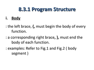 8.3.1 Program Structure
i. Body
: the left brace, {, must begin the body of every
    function.
: a corresponding right brace, }, must end the
    body of each function.
: examples: Refer to Fig.1 and Fig.2 ( body
    segment )
 