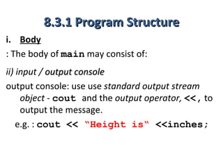 8.3.1 Program Structure
i. Body
: The body of main may consist of:
ii) input / output console
output console: use use standard output stream
     object - cout and the output operator, <<, to
     output the message.
    e.g. : cout << “Height is“ <<inches;
 