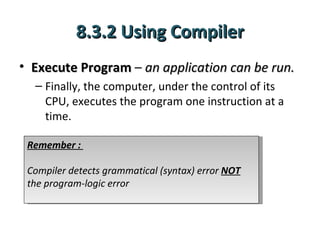8.3.2 Using Compiler
• Execute Program – an application can be run.
  – Finally, the computer, under the control of its
    CPU, executes the program one instruction at a
    time.

 Remember :

 Compiler detects grammatical (syntax) error NOT
 the program-logic error
 