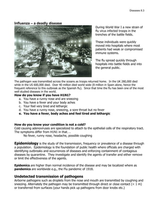Diseases 8.3




Influenza – a deadly disease
                                                                 During World War I a new strain of
                                                                 flu virus infected troops in the
                                                                 trenches of the battle fields.

                                                                 These individuals were quickly
                                                                 moved into hospitals where most
                                                                 patients had weak or compromised
                                                                 immune systems.

                                                                 The flu spread quickly through
                                                                 hospitals into battle fields and into
                                                                 the general public.



The pathogen was transmitted across the oceans as troops returned home. In the UK 280,000 died
while in the US 600,000 died. Over 40 million died world wide (8 million in Spain alone, hence the
frequent reference to this outbreak as the Spanish flu). Since that time the flu has been one of the most
well studied diseases in the world.
How do you know if you have H1N1?
  a. You have a runny nose and are sneezing
  b. You have a fever and your body aches
  c. Your feel very tired and lethargic
  d. You have a runny nose, sneezing, a sore throat but no fever
  e. You have a fever, body aches and feel tired and lethargic


How do you know your condition is not a cold?
Cold causing adenoviruses are specialized to attach to the epithelial cells of the respiratory tract.
The symptoms differ from H1N1 in that….
       No fever, runny nose, headache, possible coughing

Epidemiology is the study of the transmission, frequency or prevalence of a disease through
a population. Epidemiology is the foundation of public health where officials are charged with
identifying outbreaks and occurrences of diseases and enforcing containment of contagious
diseases by quarantine. They investigate and identify the agents of transfer and either remove
or limit the effectiveness of the agents.

Epidemics are higher than normal incidence of the disease and may be localized where as
pandemics are worldwide e.g., the Flu pandemic of 1918.

Undetected transmission of pathogens
Airborne pathogens such as droplets from the nose and mouth are transmitted by coughing and
sneezing. Alternately the pathogen may be transmitted through direct or close contact (< 1 m)
or transferred from surfaces (your hands pick up pathogens from door knobs etc.)
 