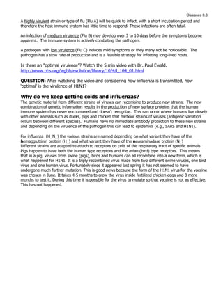 Diseases 8.3
A highly virulent strain or type of flu (Flu A) will be quick to infect, with a short incubation period and
therefore the host immune system has little time to respond. These infections are often fatal.

An infection of medium virulence (Flu B) may develop over 3 to 10 days before the symptoms become
apparent. The immune system is actively combating the pathogen.

A pathogen with low virulence (Flu C) induces mild symptoms or they many not be noticeable. The
pathogen has a slow rate of production and is a feasible strategy for infecting long-lived hosts.

Is there an "optimal virulence”? Watch the 5 min video with Dr. Paul Ewald.
http://www.pbs.org/wgbh/evolution/library/10/4/l_104_01.html

QUESTION: After watching the video and considering how influenza is transmitted, how
‘optimal’ is the virulence of H1N1?

Why do we keep getting colds and influenzas?
The genetic material from different strains of viruses can recombine to produce new strains. The new
combination of genetic information results in the production of new surface proteins that the human
immune system has never encountered and doesn’t recognize. This can occur where humans live closely
with other animals such as ducks, pigs and chicken that harbour strains of viruses (antigenic variation
occurs between different species). Humans have no immediate antibody protection to these new strains
and depending on the virulence of the pathogen this can lead to epidemics (e.g., SARS and H1N1).

For influenza (H_N_) the various strains are named depending on what variant they have of the
hemaggluttinin protein (H_) and what variant they have of the neuraminadase protein (N_)
Different strains are adapted to attach to receptors on cells of the respiratory tract of specific animals.
Pigs happen to have both the human type receptors and the avian (bird) type receptors. This means
that in a pig, viruses from swine (pigs), birds and humans can all recombine into a new form, which is
what happened for H1N1. It is a triply recombined virus made from two different swine viruses, one bird
virus and one human virus. Fortunately since it appeared last spring it has not seemed to have
undergone much further mutation. This is good news because the form of the H1N1 virus for the vaccine
was chosen in June. It takes 4-5 months to grow the virus inside fertilized chicken eggs and 3 more
months to test it. During this time it is possible for the virus to mutate so that vaccine is not as effective.
This has not happened.
 