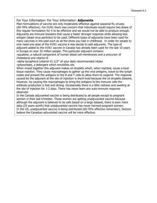 Diseases 8.3


For Your Information: For Your Information: Adjuvants
Plain formulations of vaccine are only moderately effective against seasonal flu viruses
(60-70% effective). For H1N1 there was concern that individuals would require two doses of
this regular formulation for it to be effective and we would not be able to produce enough.
Adjuvants are immune boosters that cause a faster stronger response while allowing less
antigen (dead virus particles) to be used. Different types of adjuvants have been used for
many vaccines in the past such as all the shots you had in childhood. In order for people to
only need one dose of the H1N1 vaccine it was decide to add adjuvants. The type of
adjuvant added to the H1N1 vaccine in Canada has already been used for the last 10 years
in Europe on over 25 million people. This particular adjuvant contains:
-squalene, a natural component of human blood cell membranes and a precursor of
cholesterol and vitamin D
-alpha tocopherol (vitamin E) 1/3rd of your daily recommended intake
-polysorbate, a detergent which emulsifies oils
When mixed together this adjuvant makes oil droplets which, when injected, cause a local
tissue reaction. They cause macrophages to gather up the viral antigens, travel to the lymph
nodes and present the antigens to the B and T cells to allow them to respond. The response
caused by the adjuvant at the site of injection is short-lived because the oil droplets dissolve.
However, by causing the macrophages to bring the antigens to the immune cells the
antibody production is fast and strong. Occasionally there is a little redness and swelling at
the site of injection for 1-2 days. There has never been any auto-immune response
observed.
In the Canada adjuvanted vaccine is being distributed to all people except to pregnant
women in their last trimester. Those women are getting unadjuvanted vaccine because
although the adjuvant is believed to be safe based on a large dataset, there is even more
data (25 years worth) that unadjuvanted vaccine has never harmed pregnant women.
In the US, unadjuvanted vaccine is being distributed (60-70% effective remember). Doctors
believe the Canadian adjuvanted vaccine will be more effective.
 